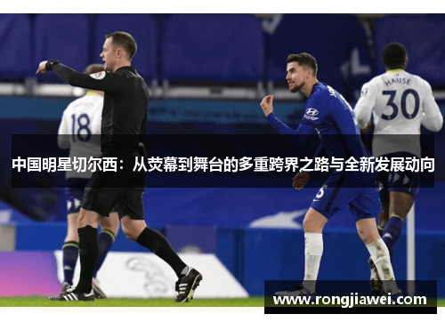 中国明星切尔西：从荧幕到舞台的多重跨界之路与全新发展动向