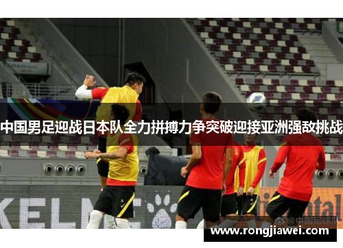 中国男足迎战日本队全力拼搏力争突破迎接亚洲强敌挑战