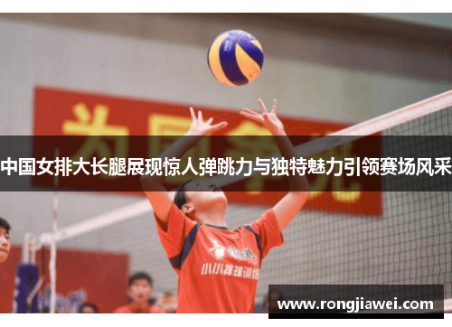 中国女排大长腿展现惊人弹跳力与独特魅力引领赛场风采