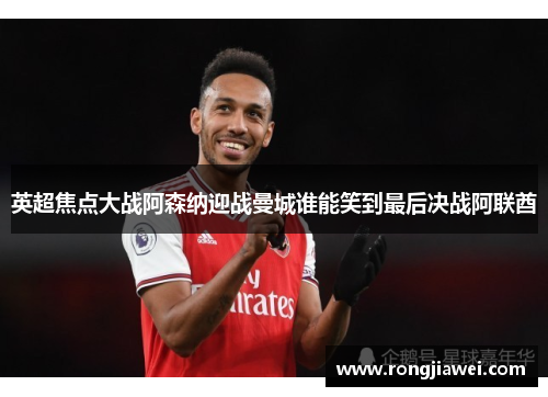 英超焦点大战阿森纳迎战曼城谁能笑到最后决战阿联酋